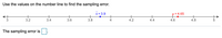 Use the values on the number line to find the sampling error.
x = 3.9
µ = 4.65
3.2
3.4
3.6
3.8
4
4.2
4.4
4.6
4.8
The sampling error is
