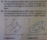 31. The accompanying figure shows some level curves of
an unspecified function f(x, y). Which of the three vec-
tors shown in the figure is most likely to be Vf? Ex-
plain.
32. The accompanying figure shows some level curves of
an unspecified function f(x, y). Of the gradients at P
and Q, which probably has the greater length? Explain.
10
20
II
30
10
20
30
III
P
A Figure Ex-31
A Figure Ex-32
