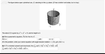 The figure below open cylindrical can, S, standing on the xy-plane. (S has a bottom and sides, but no top.)
The side of S is given by x² + y² = 9, and its height is 3.
(a) Give a parametric equation, 7(1) for the rim, C.
F(t) =
with
<<
(For this problem, enter your vector equation with angle-bracket notation: < f(t), g(t), h(t) >.)
(b) If S is oriented outward and downward, find / curl (-3yi + 3xj + 5zk). dÃ.
s curl (-3yi + 3xj + 5zk).dÃ =