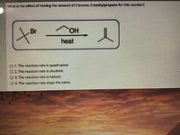 What Is the effect of halving the amount of 2-bromo-2-methylpropane for this reaction?
Br
heat
O 1. The reaction rate is quadrupled.
O2 The reaction rate is doubled.
O 3. The reaction rate is halved.
O 4 The reaction rate stays the same.
