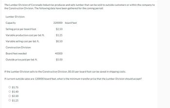 The Lumber Division of Coronado Industries produces and sells lumber that can be sold to outside customers or within the company to
the Construction Division. The following data have been gathered for the coming period:
Lumber Division:
Capacity
Selling price per board foot
Variable production cost per bd. ft.
Variable selling cost per bd. ft.
Construction Division:
Board feet needed
Outside price paid per bd. ft.
220000 board feet
$2.50
$1.25
$1.75
O $1.40
O $2.50
O $1.25
$0.50
40000
$5.00
If the Lumber Division sells to the Construction Division, $0.35 per board foot can be saved in shipping costs.
If current outside sales are 120000 board feet, what is the minimum transfer price that the Lumber Division should accept?