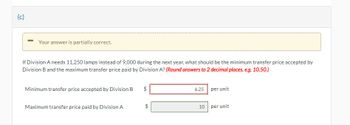 (c)
Your answer is partially correct.
If Division A needs 11,250 lamps instead of 9,000 during the next year, what should be the minimum transfer price accepted by
Division B and the maximum transfer price paid by Division A? (Round answers to 2 decimal places, e.g. 10.50.)
Minimum transfer price accepted by Division B
Maximum transfer price paid by Division A
$
LA
LA
6.25
10
per unit
per unit