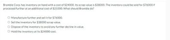 **Inventory Management Decision-Making Exercise** 

Bramble Corp. has inventory on hand with a cost of $24,000. Its scrap value is $38,000. The inventory could be sold for $76,000 if processed further at an additional cost of $21,000. What should Bramble do?

- **Option 1:** Manufacture further and sell it for $76,000.
- **Option 2:** Sell the inventory for $38,000 scrap value.
- **Option 3:** Dispose of the inventory to avoid any further decline in value.
- **Option 4:** Hold the inventory at its $24,000 cost.

**Analysis of Options:**

1. **Manufacture Further:**
   - Additional Processing Cost: $21,000
   - Potential Sales Revenue after Processing: $76,000
   - Net Income from Manufacturing Further: $76,000 (sales) - $21,000 (additional cost) - $24,000 (initial cost) = $31,000

2. **Sell as Scrap:**
   - Scrap Value: $38,000
   - Net Income from Selling as Scrap: $38,000 - $24,000 (initial cost) = $14,000

3. **Disposing of Inventory:**
   - This option typically implies no revenue and possibly additional costs related to disposal. Therefore, not a favorable choice unless there is a significant decline in value expected.

4. **Holding Inventory:**
   - This option involves retaining the asset at its initial cost, with no immediate income or additional outlay, but with potential future costs or depreciation.

**Recommendation:**
Based on the analysis, manufacturing the inventory further and selling it for $76,000 yields the highest net income of $31,000. Therefore, the recommended option for Bramble Corp. would be to manufacture further and sell the inventory for $76,000.