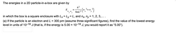 The energies in a 2D particle-in-a-box are given by
h²
8mL 2
in which the box is a square enclosure with Lx = Ly = L, and nx, ny = 1, 2, 3,... .
(a) If the particle is an electron and L = 300 pm (assume three significant figures), find the value of the lowest energy
level in units of 10-18 J (that is, if the energy is 5.00 × 10-18 J, you would report it as "5.00").
E
n, n
(n₂ ² + n₂²)
y
x y