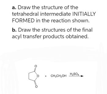 a. Draw the structure of the
tetrahedral intermediate INITIALLY
FORMED in the reaction shown.
b. Draw the structures of the final
acyl transfer products obtained.
+
CH3CH₂OH
H₂SO4