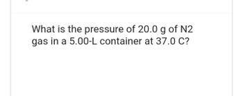 What is the pressure of 20.0 g of N2
gas in a 5.00-L container at 37.0 C?