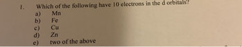 1.
Which of the following have 10 electrons in the d orbitals"?
Mn
a)
b)
d)
Fe
Cu
Zn
two of the above