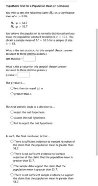 **Hypothesis Test for a Population Mean (\(\sigma\) is Known)**

You wish to test the following claim (\(H_a\)) at a significance level of \(\alpha = 0.05\).

- \(H_0: \mu = 53.7\)
- \(H_a: \mu > 53.7\)

You believe the population is normally distributed and you know the population standard deviation is \(\sigma = 10.1\). You obtain a sample mean of \(M = 57.5\) for a sample of size \(n = 63\).

**What is the test statistic for this sample?** (Report answer accurate to three decimal places.)

- test statistic = [     ]

**What is the p-value for this sample?** (Report answer accurate to three decimal places.)

- p-value = [     ]

The p-value is...

- ( ) less than (or equal to) \(\alpha\)
- ( ) greater than \(\alpha\)

This test statistic leads to a decision to...

- ( ) reject the null hypothesis
- ( ) accept the null hypothesis
- ( ) fail to reject the null hypothesis

As such, the final conclusion is that...

- ( ) There is sufficient evidence to warrant rejection of the claim that the population mean is greater than 53.7.
- ( ) There is not sufficient evidence to warrant rejection of the claim that the population mean is greater than 53.7.
- ( ) The sample data support the claim that the population mean is greater than 53.7.
- ( ) There is not sufficient sample evidence to support the claim that the population mean is greater than 53.7.
