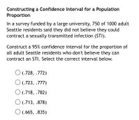 **Constructing a Confidence Interval for a Population Proportion**

In a survey funded by a large university, 750 of 1000 adult Seattle residents said they did not believe they could contract a sexually transmitted infection (STI).

Construct a 95% confidence interval for the proportion of all adult Seattle residents who don't believe they can contract an STI. Select the correct interval below.

- ○ (.728, .772)
- ○ (.723, .777)
- ○ (.718, .782)
- ○ (.713, .878)
- ○ (.665, .835)