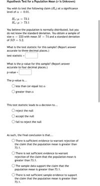 **Hypothesis Test for a Population Mean (σ is Unknown)**

You wish to test the following claim (\(H_a\)) at a significance level of \(\alpha = 0.01\).

\[
H_0: \mu = 73.1 \\
H_a: \mu > 73.1
\]

You believe the population is normally distributed, but you do not know the standard deviation. You obtain a sample of size \(n = 223\) with mean \(M = 74\) and a standard deviation of \(SD = 5.2\).

**What is the test statistic for this sample?** (Report answer accurate to three decimal places.)

Test statistic = [ ]

**What is the p-value for this sample?** (Report answer accurate to four decimal places.)

p-value = [ ]

The p-value is…
- ○ less than (or equal to) \(\alpha\)
- ○ greater than \(\alpha\)

**This test statistic leads to a decision to…**
- ○ reject the null
- ○ accept the null
- ○ fail to reject the null

**As such, the final conclusion is that…**
- ○ There is sufficient evidence to warrant rejection of the claim that the population mean is greater than 73.1.
- ○ There is not sufficient evidence to warrant rejection of the claim that the population mean is greater than 73.1.
- ○ The sample data support the claim that the population mean is greater than 73.1.
- ○ There is not sufficient sample evidence to support the claim that the population mean is greater than 73.1.