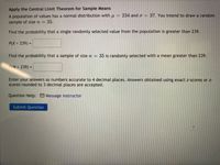 **Apply the Central Limit Theorem for Sample Means**

A population of values has a normal distribution with \( \mu = 234 \) and \( \sigma = 37 \). You intend to draw a random sample of size \( n = 35 \).

- **Find the probability that a single randomly selected value from the population is greater than 239.**

  \( P(X > 239) = \) [Input Box]

- **Find the probability that a sample of size \( n = 35 \) is randomly selected with a mean greater than 239.**

  \( P(M > 239) = \) [Input Box]

Enter your answers as numbers accurate to 4 decimal places. Answers obtained using exact z-scores or z-scores rounded to 3 decimal places are accepted.

**Question Help:** [Message instructor]

[Submit Question Button]