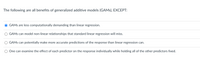 The following are all benefits of generalized additive models (GAMS), EXCEPT:
GAMS are less computationally demanding than linear regression.
GAMS can model non-linear relationships that standard linear regression will miss.
GAMS can potentially make more accurate predictions of the response than linear regression can.
One can examine the effect of each predictor on the response individually while holding all of the other predictors fixed.
