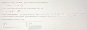 The reduction of iron(III) oxide (Fe₂O₂) to pure iron during the first step of steelmaking.
2 Fe,0, (s) 4Fe(s) + 30, (g)
is driven by the high-temperature combustion of coke, a purified form of coal:-
C(s) + O₂(g) → CO₂ (g)
Suppose at the temperature of a blast furnace the Gibbs free energies of formation AG, of CO₂ and Fe₂O, are-440, kl/mol and -840, kl/mol, respectively.
Calculate the maximum mass of pure iron that can be produced by the combustion of 620. t of coke. (One metric ton, symbol 1, equals 1000 kg.)
Round your answer to 2 significant digits.
ks.