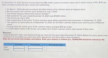 On December 31, 2023, Berclair Incorporated had 580 million shares of common stock and 3 million shares of 9%, $100 par
value cumulative preferred stock issued and outstanding.
. On March 1, 2024, Berclair purchased 24 million shares of its common stock as treasury stock.
• Berclair issued a 5% common stock dividend on July 1, 2024.
• Four million treasury shares were sold on October 1.
• Net income for the year ended December 31, 2024, was $1,000 million.
. The income tax rate is 25%.
• Also outstanding at December 31 were incentive stock options granted to key executives on September 13, 2019.
• The options are exercisable as of September 13, 2023, for 30 million common shares at an exercise price of $56 per
share.
.
During 2024, the market price of the common shares averaged $70 per share.
• In 2020, $50.0 million of 8% bonds, convertible into 6 million common shares, were issued at face value.
Required:
Compute Berclair's basic and diluted earnings per share for the year ended December 31, 2024. (Shares for stock options and
conversion of convertible securities have been adjusted for any stock split or stock dividend.)
Note: Do not round intermediate calculations. Enter your answers in millions (i.e., 10,000,000 should be entered as 10).
Basic
Diluted
Numerator +
Denominator
=
W
Earnings per Share