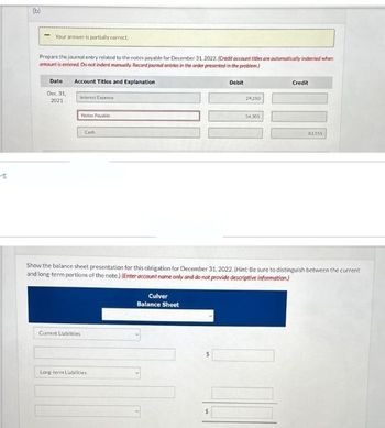 E
(b)
Your answer is partially correct.
Prepare the journal entry related to the notes payable for December 31, 2022. (Credit account titles are automatically indented when
amount is entered. Do not indent manually. Record journal entries in the order presented in the problem)
Account Titles and Explanation
Date
Dec. 31,
2021
interest Expense
Notes Payable
Current Liabilities
Cash
Long-term Liabilities
Debit
Culver
Balance Sheet
29,250
54,305
Show the balance sheet presentation for this obligation for December 31, 2022. (Hint: Be sure to distinguish between the current
and long-term portions of the note.) (Enter account name only and do not provide descriptive information)
Credit
83555