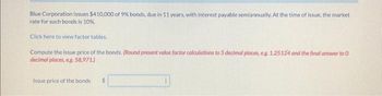 Blue Corporation issues $410,000 of 9% bonds, due in 11 years, with interest payable semiannually. At the time of issue, the market
rate for such bonds is 10%.
Click here to view factor tables.
Compute the issue price of the bonds. (Round present value factor calculations to 5 decimal places, eg. 1.25124 and the final answer to 0
decimal places, eg. 58,971.)
Issue price of the bonds
$