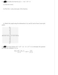 3.
Consider the function g(x) = –3(x+4)² + 3.
(a) Find the vertex.
(b) Find the r and y-intercepts of the function.
(c) Sketch the graph using the information in (a) and (b) and at least 2 more plot
points.
10
8
4
2
-10 -8
-6 -4 -2
2.
4.
8 10
-2
-8
-10
4.
Use long division (5x³ + 3x² – 2 – 1) ÷ (x² + 1) to determine the quotient
q(x) and the remainder r(x) in
53 + 3x2 – 2x – 1
r(x)
+ (x)b =
x² +1
x² +1
4.
