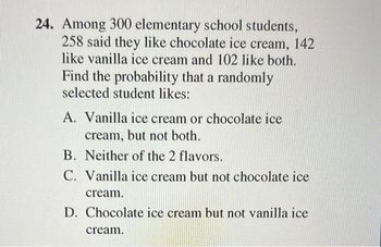 24. Among 300 elementary school students,
258 said they like chocolate ice cream, 142
like vanilla ice cream and 102 like both.
Find the probability that a randomly
selected student likes:
A. Vanilla ice cream or chocolate ice
cream, but not both.
B. Neither of the 2 flavors.
C. Vanilla ice cream but not chocolate ice
cream.
D. Chocolate ice cream but not vanilla ice
cream.