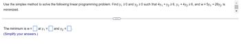 Use the simplex method to solve the following linear programming problem. Find y₁ ≥0 and y₂ 20 such that 4y₁ + y₂ ≥6, y₁ + 4y₂ ≥6, and w=5y₁ +26y₂ is
minimized.
=aty₁ = [
The minimum is w =
(Simplify your answers.)
=and y₂ =.