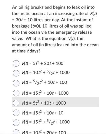 An oil rig breaks and begins to leak oil into
the arctic ocean at an increasing rate of R(t)
= 30t + 10 litres per day. At the instant of
breakage (t=0), 10 litres of oil was spilled
into the ocean via the emergency release
valve. What is the equation V(t), the
amount of oil (in litres) leaked into the ocean
at time t days?
V(t) = 5² + 20t + 100
V(t) = 10²2 + 5/₂t + 1000
V(t) = 5/2² +10t + 100
Vt) = 15²2² +10t + 1000
Vt) = 5t² + 10t + 1000
Vt) = 15² + 10t+ 10
OMA =152 +5/2t + 1000
Иt) = 10²² + 20t + 100