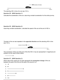 direction of motion
400 m
The standing 400 m time of a car was 10.0 s.
Question 95 (2000 Question 1)
Calculate the acceleration of the car, assuming constant acceleration for the entire joumey.
Question 96 (2000 Question 2)
Assuming constant acceleration, calculate the speed of the car at the end of 400 m.
The test on the car was repeated in the opposite direction and the standing 400 m time
was 18.0 s.
drection of motion
400 m
The momentum of the car at the end of the first 400 m may be represented in magnitude and
direction by the vector shown below.
Question 97 (2000 Question 3)
Which one of the vectors (A-G) best represents the momentum change of the car.
between the end of the first and the end of the second run?
C.
D.
E.
G. Zero
