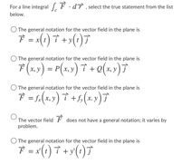 For a line integral F ·dT , select the true statement from the list
below.
The general notation for the vector field in the plane is
È = x(t ) † + >(:)7
The general notation for the vector field in the plane is
F (x,») = P(x,y) † + Q(x,) 7
The general notation for the vector field in the plane is
F = f.(x,y) † +5,(x.y)7
The vector field F does not have a general notation; it varies by
problem.
The general notation for the vector field in the plane is
7 = (1) † +y(;)7
+ y'
