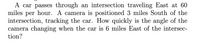 A car passes through an intersection traveling East at 60
miles per hour. A camera is positioned 3 miles South of the
intersection, tracking the car. How quickly is the angle of the
camera changing when the car is 6 miles East of the intersec-
tion?
