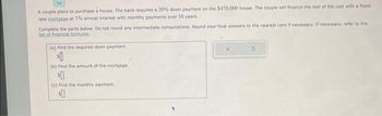 A couple plans to purchase a house. The bank requires a 20% down payment on the $470,000 house. The couple will finance the rest of the cost with a fixed-
rate mortgage at 3% annual interest with monthly payments over 30 years.
Complete the parts below. Do not round any intermediate computations. Round your final answers to the nearest cent if necessary. If necessary, refer to the
list of financial formulas
(a) Find the required down payment.
$
(b) Find the amount of the mortgage.
$0
(c) Find the monthly payment.
$