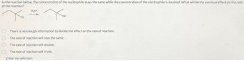 In the reaction below, the concentration of the nucleophile stays the same while the concentration of the electrophile is doubled. What will be the eventual effect on the rate
of the reaction?
H₂O
Хон
There is no enough information to decide the effect on the rate of reaction.
The rate of reaction will stay the same.
The rate of reaction will double.
The rate of reaction will triple.
Clear my selection
0000