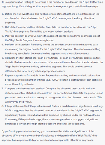 To use permutation testing to determine if the number of accidents in the "High Traffic" time
segment is significantly higher than any other time segment, you can follow these steps:
1. Define the null hypothesis: The null hypothesis states that there is no difference in the
number of accidents between the "High Traffic" time segment and any other time
segment.
2. Calculate the observed test statistic: Calculate the number of accidents in the "High
Traffic" time segment. This will be your observed test statistic.
3. Pool the accident counts: Combine the accident counts from all time segments except
the "High Traffic" segment into a single pool.
4. Perform permutations: Randomly shuffle the accident counts within the pooled data,
maintaining the original counts for the "High Traffic" segment. This random reshuffling
breaks any association between the time segments and the accident counts.
5. Calculate the test statistic for each permutation: For each permutation, calculate a test
statistic that represents the maximum difference in the number of accidents between the
"High Traffic" segment and any other time segment. This could be the absolute
difference, the ratio, or any other appropriate measure.
6. Repeat steps 4 and 5 multiple times: Repeat the shuffling and test statistic calculation
process a sufficient number of times (e.g., 1000) to obtain a distribution of test statistics
under the null hypothesis.
7. Compare the observed test statistic: Compare the observed test statistic with the
distribution of test statistics obtained from the permutations. Calculate the proportion of
permuted test statistics that are equal to or greater than the observed test statistic. This
will give you the p-value.
8. Interpret the results: If the p-value is small (below a predetermined significance level, e.g.,
0.05), it suggests that the observed number of accidents in the "High Traffic" segment is
significantly higher than what would be expected by chance under the null hypothesis.
Conversely, if the p-value is large, there is no strong evidence to suggest a significant
difference between the "High Traffic" segment and other time segments.
By performing permutation testing, you can assess the statistical significance of the
observed difference in the number of accidents and determine if the "High Traffic" time
segment has a significantly higher accident rate compared to other time segments.