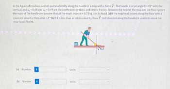 In the figure a fastidious worker pushes directly along the handle of a mop with a force F. The handle is at an angle 0-42° with the
vertical, and u, -0.68 and p₁,-0.49 are the coefficients of static and kinetic friction between the head of the mop and the floor. Ignore
the mass of the handle and assume that all the mop's mass m-0.73 kg is in its head. (a) If the mop head moves along the floor with a
constant velocity, then what is F? (b) If @ is less than a certain value 00. then F (still directed along the handle) is unable to move the
mop head. Find 0.
K
(a) Number
(b) Number
Units
Units