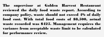 The supervisor at Golden Harvest Restaurant
reviewed the daily food waste report. According to
company policy, waste should not exceed 4% of daily
food cost. With total food costs of $8,500, actual
waste recorded was $425. Management requires the
variance from acceptable waste limit to be calculated
for performance review.