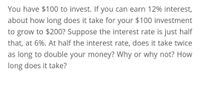 You have $100 to invest. If you can earn 12% interest,
about how long does it take for your $100 investment
to grow to $200? Suppose the interest rate is just half
that, at 6%. At half the interest rate, does it take twice
as long to double your money? Why or why not? How
long does it take?
