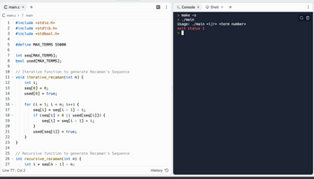 C main.c x +
C main.c> f main
1 #include <stdio.h>
2 #include <stdlib.h>
3 #include <stdbool.h>
4
5 #define MAX_TERMS 55000
6
7
8
9
10 // Iterative function to generate Recaman's Sequence
11 ✓ void iterative_recaman(int n) {
12
13
14
15
16
17
18
99
int seq[MAX_TERMS];
bool used [MAX_TERMS];
V
int i;
seq[0] = 0;
used [0] = true;
}
for (i =
}
1; i < n; i++) {
seq[i]
seq[i-1] i;
if (seq[i]<0 || used[seq[i]]) {
seq[i] = seq[i - 1] + i;
19
20
21
22
23
24
25 // Recursive function to generate Recaman's Sequence
26
int recursive_recaman (int n) {
27
int i = seq[n - 1] - n;
Line 77: Col 2
}
=
used[seq[i]] = true;
14
History
> Console x
> make -s
> ./main
Shell x
+
Usage: ./main <i[r> <term number>
exit status 1
>
o
EP