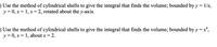 ) Use the method of cylindrical shells to give the integral that finds the volume; bounded by y = 1/x,
y = 0, x = 1, x = 2, rotated about the y-axis.
) Use the method of cylindrical shells to give the integral that finds the volume; bounded by y = x*,
y = 0, x = 1, about x = 2.
