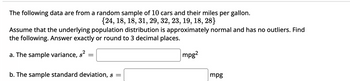 The following data are from a random sample of 10 cars and their miles per gallon.
{24, 18, 18, 31, 29, 32, 23, 19, 18, 28}
Assume that the underlying population distribution is approximately normal and has no outliers. Find
the following. Answer exactly or round to 3 decimal places.
a. The sample variance, s²
=
b. The sample standard deviation, s =
mpg2
mpg