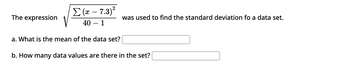 The expression
Σ (æ – 7.3)2
40 - 1
a. What is the mean of the data set?
was used to find the standard deviation fo a data set.
b. How many data values are there in the set?
