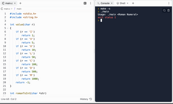 main.c x +
C main.c> f main
1 #include <stdio.h>
#include <string.h>
23
2
3
4 int value(char r)
{
сл
6
7
8
9
10
11
12
13
if (r == 'I')
return 1;
if (r == 'V')
return 5;
'X')
}
if (r =
==
return 10;
if (r = == 'L')
return 50;
if (r == 'C')
14
15
16
17
18
19
20
21
22
23 int romanToInt(char *str)
return 100;
if (r == 'D')
Line 68: Col 2
return 500;
if (r == 'M')
return 1000;
return -1;
History
> Console x
> make -s
> ./main
Shell x
+
Usage: ./main <Roman Numeral>
exit status 1
>
O
:
B