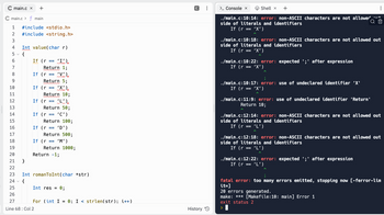 C main.c x +
C main.c> f main
123
#include <stdio.h>
#include <string.h>
Int value(char r)
{
4
5
6
7
8
9
10
11
12
13
14
15
16
17
18
19
20
21
22
23 Int romanToInt(char *str)
24
{
25
26
27
Line 68: Col 2
}
'I').
Return 1;
If (r 'V')
Return 5;
If (r 'X')
Return 10;
(L').
Return 50;
'C')
Return 100;
If (r
If (r
If (r
==
==
If (r 'D')
Return 500;
If (r 'M')
Return 1000;
Return -1;
Int res =
0;
For (int I = 0; I < strlen(str); i++)
|||
History
:
Shell x +
./main.c:10:14: error: non-ASCII characters are not allower
side of literals and identifiers
If (r 'X')
> Console x
./main.c:10:18: error: non-ASCII characters are not allowed out
side of literals and identifiers
If (r
'X')
==
./main.c:10:22: error: expected ';' after expression
If (r
'X')
./main.c:10:17: error: use of undeclared identifier 'X'
If (r 'X')
./main.c:11:9: error: use of undeclared identifier 'Return'
Return 10;
:
./main.c:12:14: error: non-ASCII characters are not allowed out
side of literals and identifiers
If (r = 'L')
==
./main.c:12:18: error: non-ASCII characters are not allowed out
side of literals and identifiers
If (r 'L')
./main.c:12:22: error: expected ';' after expression
If (r
'L')
fatal error: too many errors emitted, stopping now [-ferror-lim
it=]
20 errors generated.
make: *** [Makefile:10: main] Error 1
exit status 2
>