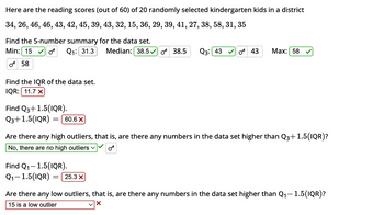 Here are the reading scores (out of 60) of 20 randomly selected kindergarten kids in a district
34, 26, 46, 46, 43, 42, 45, 39, 43, 32, 15, 36, 29, 39, 41, 27, 38, 58, 31, 35
Find the 5-number summary for the data set.
OF
Min: 15
Q₁: 31.3
0 58
Find the IQR of the data set.
IQR: 11.7 x
Find Q3+1.5(IQR).
Q3+1.5(IQR) = 60.6 X
Median: 38.5 38.5 Q3: 43 043 Max: 58
Are there any high outliers, that is, are there any numbers in the data set higher than Q3+1.5(IQR)?
No, there are no high outliers ✓
Ꮕ
Find Q₁-1.5(IQR).
Q₁-1.5(IQR):
Are there any low outliers, that is, are there any numbers in the data set higher than Q₁-1.5(IQR)?
15 is a low outlier
X
25.3 X