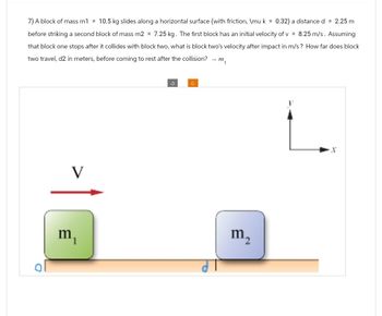 7) A block of mass m1 = 10.5 kg slides along a horizontal surface (with friction, \mu k = 0.32) a distance d = 2.25 m
before striking a second block of mass m2 = 7.25 kg. The first block has an initial velocity of v= 8.25 m/s. Assuming
that block one stops after it collides with block two, what is block two's velocity after impact in m/s? How far does block
two travel, d2 in meters, before coming to rest after the collision? → m₁
V
m
C
m₂