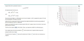 Suppose that a firm's production function is:
q=10L0.50.5
Its marginal product functions are:
and
MPL = 5K0.5/0.5 = 0.5q/L
MPK-5L0.50.5
=0.5q/K.
The cost of a unit of labor, w, is $50 and the cost of a unit of capital, r, is $50. Isoquants for output of 140 and
280 are illustrated in the figure to the right.
Initially, the firm is producing 140 units of output and has determined that the cost-minimizing quantities of
labor and capital are 14 and 14, respectively.
Suppose now that the firm wants to increase output to 280 units. If capital is fixed in the short run, how much
labor will the firm require?
The firm will now require 56.00 units of labor. (Enter your response rounded to two decimal places.)
K
If the marginal rate of technical substitution is find the optimal level of capital and labor required to
produce the 280 units of output.
The optimal level of capital is units and the optimal level of labor is ☐ units. (Enter your responses as
integers.)
K, Units of capital
112
98-
84-
70-
56-
42-
28-
14-
0
14
28
42
56 70
84
L, Units of labor
4-280
q=140
98 112
□ □ ☑