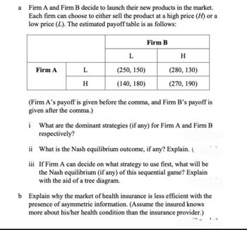 a Firm A and Firm B decide to launch their new products in the market.
Each firm can choose to either sell the product at a high price (H) or a
low price (L). The estimated payoff table is as follows:
Firm B
L
H
Firm A
L
(250, 150)
(280, 130)
H
(140, 180)
(270, 190)
(Firm A's payoff is given before the comma, and Firm B's payoff is
given after the comma.)
i What are the dominant strategies (if any) for Firm A and Firm B
respectively?
ii What is the Nash equilibrium outcome, if any? Explain. (
iii If Firm A can decide on what strategy to use first, what will be
the Nash equilibrium (if any) of this sequential game? Explain
with the aid of a tree diagram.
b Explain why the market of health insurance is less efficient with the
presence of asymmetric information. (Assume the insured knows
more about his/her health condition than the insurance provider.)