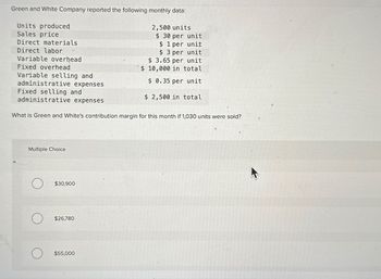 Green and White Company reported the following monthly data:
Units produced
Sales price
Direct materials
Direct labor
Variable overhead
Fixed overhead
Variable selling and
administrative expenses
Fixed selling and
administrative expenses
2,500 units
$ 30 per unit
$ 1 per unit
$ 3 per unit
$ 3.65 per unit
$ 10,000 in total
$ 0.35 per unit
$ 2,500 in total
What is Green and White's contribution margin for this month if 1,030 units were sold?
Multiple Choice
$30,900
$26,780
$55,000