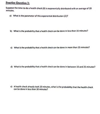 Practice Question 3:
Suppose the time to do a health check (X) is exponentially distributed with an average of 20
minutes.
a) What is the parameter of this exponential distribution (2)?
b) What is the probability that a health check can be done in less than 15 minutes?
c) What is the probability that a health check can be done in more than 25 minutes?
d) What is the probability that a health check can be done in between 15 and 25 minutes?
e) A health check already took 20 minutes, what is the probability that the health check
can be done in less than 30 minutes?