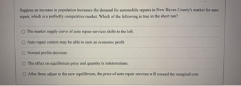 Suppose an increase in population increases the demand for automobile repairs in New Haven County's market for auto
repair, which is a perfectly competitive market. Which of the following is true in the short run?
The market supply curve of auto repair services shifts to the left.
Auto repair centers may be able to earn an economic profit.
Normal profits decrease.
The effect on equilibrium price and quantity is indeterminate.
After firms adjust to the new equilibrium, the price of auto repair services will exceed the marginal cost.