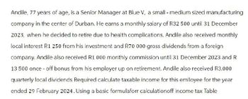 Andile, 77 years of age, is a Senior Manager at Blue V, a small - medium sized manufacturing
company in the center of Durban. He earns a monthly salary of R32 500 until 31 December
2023, when he decided to retire due to health complications. Andile also received monthly
local interest R1 250 from his investment and R70 000 gross dividends from a foreign
company. Andile also received R1 000 monthly commission until 31 December 2023 and R
13 500 once-off bonus from his employer up on retirement. Andile also received R3.000
quarterly local dividends Required calculate taxable income for this emlloyee for the year
ended 29 February 2024. Using a basic formulaforr calculationoff income tax Table