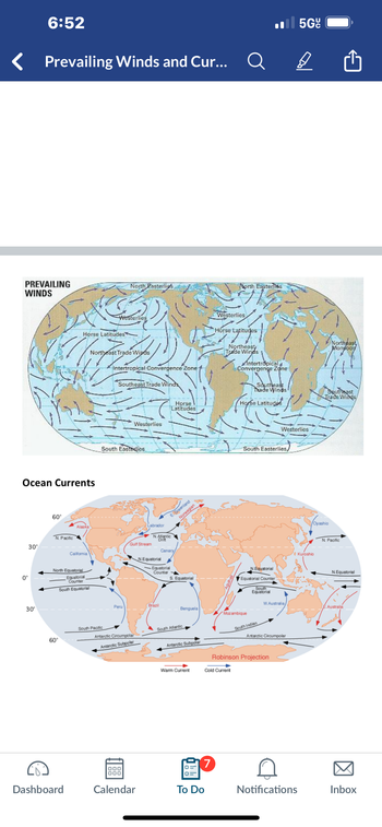 6:52
Prevailing Winds and Cur...
PREVAILING
WINDS
North Pasterlies
Il 5G
Q
Ө
North Easterlies
Westerlies
Horse Latitudes
Northeast Trade Winds
Intertropical Convergence Zone
Southeast Trade Winds
Westerlies
Horse Latitudes
Northeast
Trade Winds
Antertropical
Convergence Zone
Southeast
Trade Winds
Horse Latitudes
Northeast
Monsoon
Southeast
Trade Winds
Ocean Currents
0°
30°
30°
60°
Alaska
N. Pacific
Horse
Latitudes
Westerlies
South Easterlies
Labrador
N.Atlantic
Drift
Gulf Stream
California
North Equatorial
Equatorial
Counter
South Equatorial
60°
EGreenland
Norwegian
Canary
N.Equatorial
Equatorial
Counter
S. Equatorial
Westerlies
South Easterlies/
N.Equatorial
Equatorial Counter
South
Equatorial
Brazil
Peru
Benguela
Mozambique
South Pacific
Antarctic Circumpolar
Antarctic Subpolar
Oyashio
'a Kuroshio
N. Pacific
N.Equatorial
W.Australia,
E.Australia
South Atlantic
Antarctic Subpolar
South Indian
Antarctic Circumpolar
Robinson Projection
Warm Current
Cold Current
7
Dashboard
Calendar
To Do
Notifications
Inbox