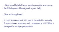 - Sketch and label all your numbers on the process on
the T-S diagram. Thank you for your help
Clear writing please!
7.134E. R-134a at 90 F, 125 psia is throttled in a steady
flow to a lower pressure, so it comes out at 10 F. What is
the specific entropy generation?
