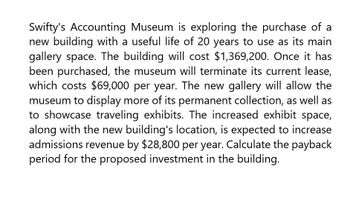 Swifty's Accounting Museum is exploring the purchase of a
new building with a useful life of 20 years to use as its main
gallery space. The building will cost $1,369,200. Once it has
been purchased, the museum will terminate its current lease,
which costs $69,000 per year. The new gallery will allow the
museum to display more of its permanent collection, as well as
to showcase traveling exhibits. The increased exhibit space,
along with the new building's location, is expected to increase
admissions revenue by $28,800 per year. Calculate the payback
period for the proposed investment in the building.